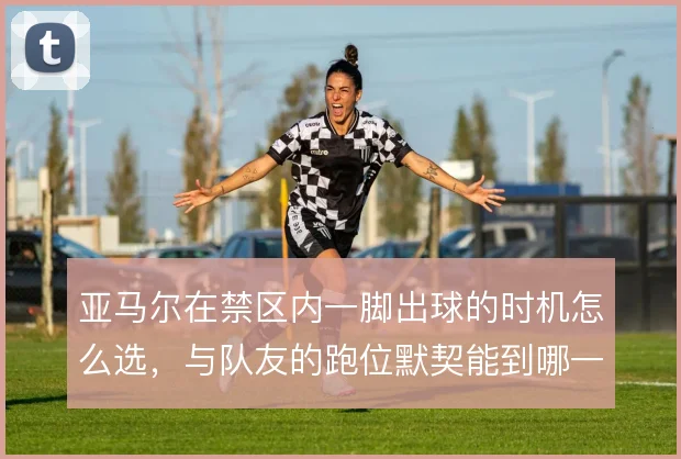 亚马尔在禁区内一脚出球的时机怎么选,与队友的跑位默契能到哪一步