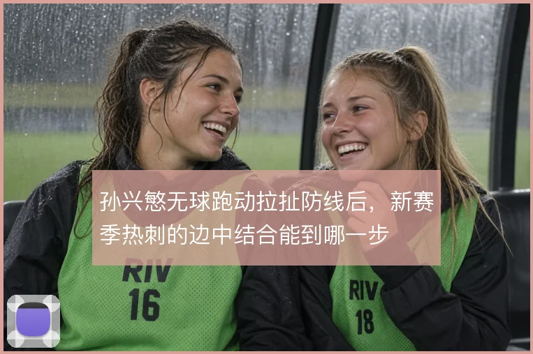孙兴慜无球跑动拉扯防线后，新赛季热刺的边中结合能到哪一步