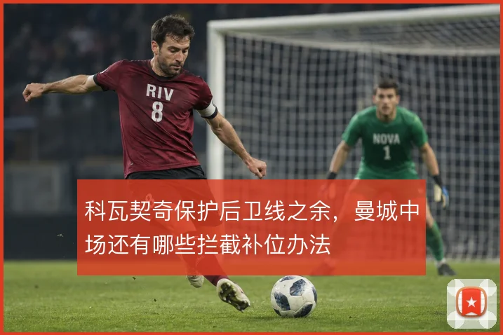 科瓦契奇保护后卫线之余，曼城中场还有哪些拦截补位办法