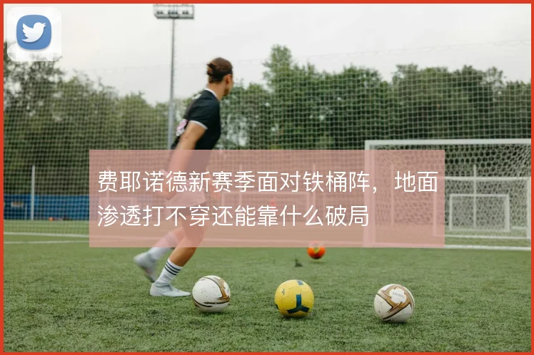 费耶诺德新赛季面对铁桶阵，地面渗透打不穿还能靠什么破局