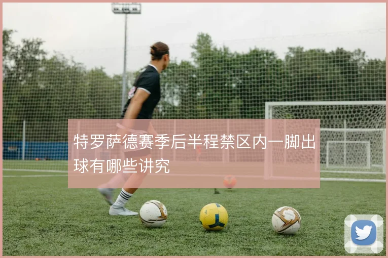 特罗萨德赛季后半程禁区内一脚出球有哪些讲究