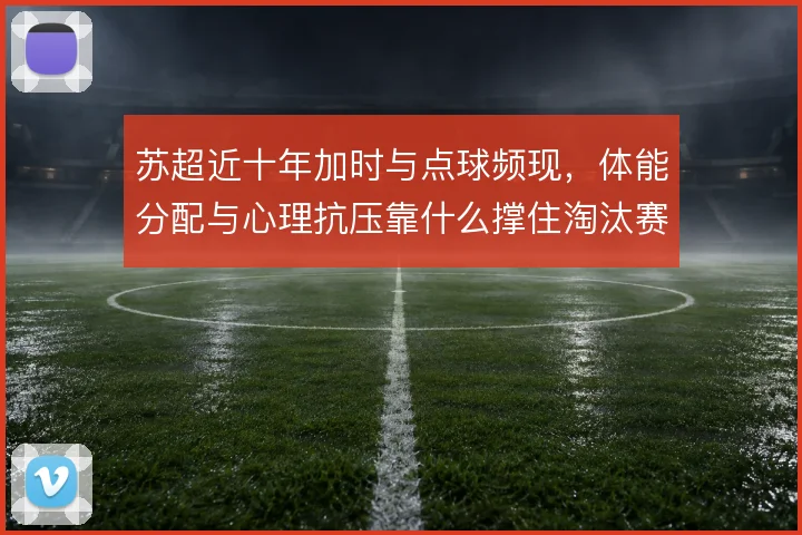 苏超近十年加时与点球频现，体能分配与心理抗压靠什么撑住淘汰赛悬念