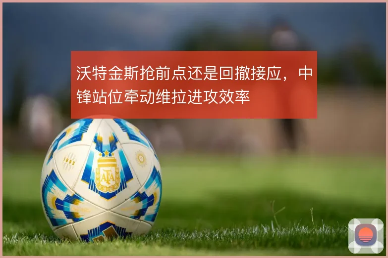 沃特金斯抢前点还是回撤接应，中锋站位牵动维拉进攻效率