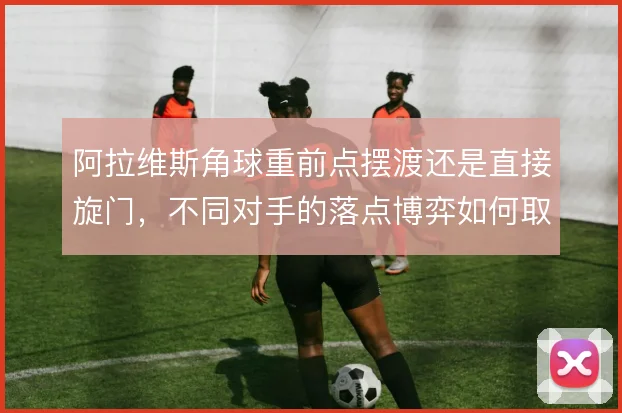 阿拉维斯角球重前点摆渡还是直接旋门，不同对手的落点博弈如何取舍