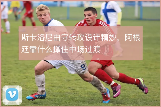 斯卡洛尼由守转攻设计精妙，阿根廷靠什么撑住中场过渡