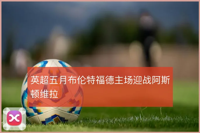 英超五月布伦特福德主场迎战阿斯顿维拉