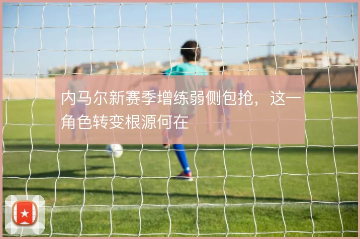 内马尔新赛季增练弱侧包抢，这一角色转变根源何在