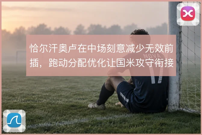 恰尔汗奥卢在中场刻意减少无效前插，跑动分配优化让国米攻守衔接更稳