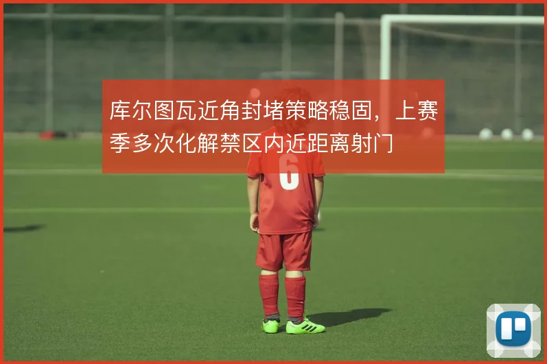 库尔图瓦近角封堵策略稳固，上赛季多次化解禁区内近距离射门