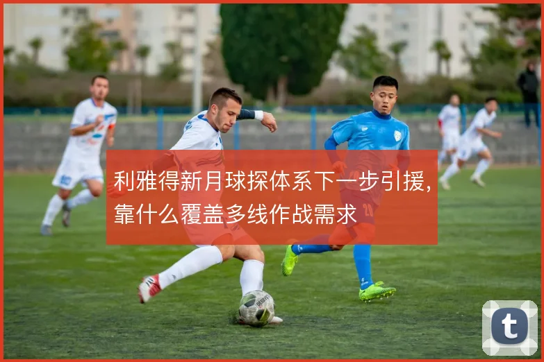 利雅得新月球探体系下一步引援，靠什么覆盖多线作战需求