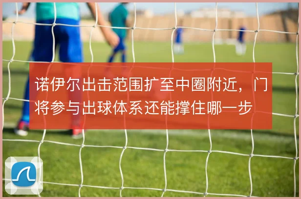 诺伊尔出击范围扩至中圈附近，门将参与出球体系还能撑住哪一步
