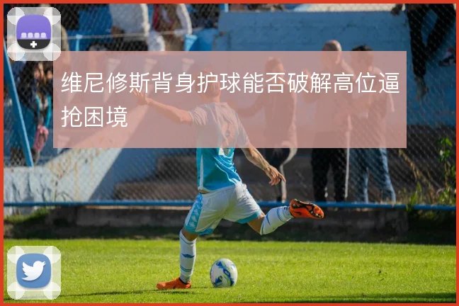 维尼修斯背身护球能否破解高位逼抢困境