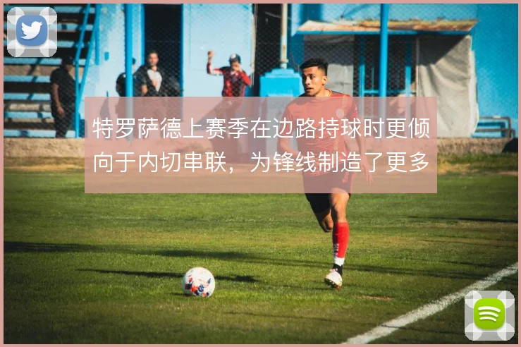 特罗萨德上赛季在边路持球时更倾向于内切串联，为锋线制造了更多肋部空当