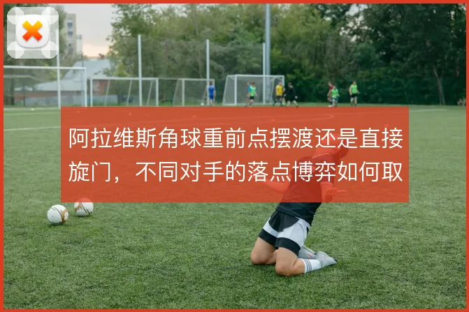 阿拉维斯角球重前点摆渡还是直接旋门，不同对手的落点博弈如何取舍