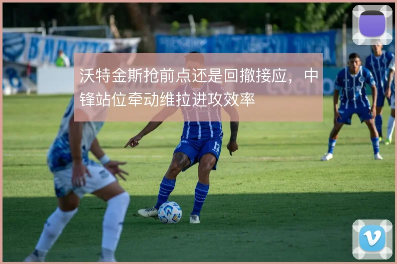 沃特金斯抢前点还是回撤接应，中锋站位牵动维拉进攻效率