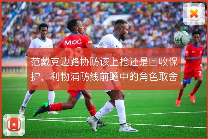 范戴克边路协防该上抢还是回收保护，利物浦防线前瞻中的角色取舍