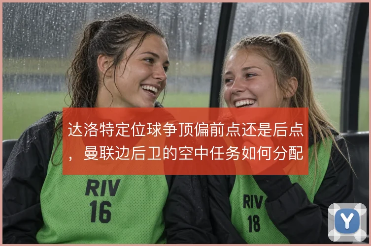 达洛特定位球争顶偏前点还是后点，曼联边后卫的空中任务如何分配