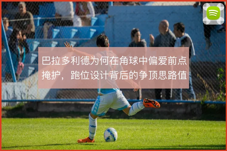 巴拉多利德为何在角球中偏爱前点掩护，跑位设计背后的争顶思路值得琢磨