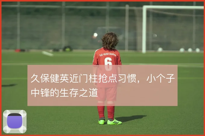 久保健英近门柱抢点习惯，小个子中锋的生存之道