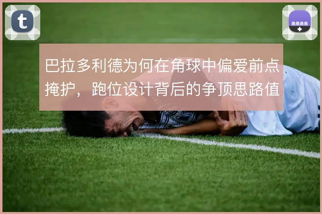 巴拉多利德为何在角球中偏爱前点掩护，跑位设计背后的争顶思路值得琢磨