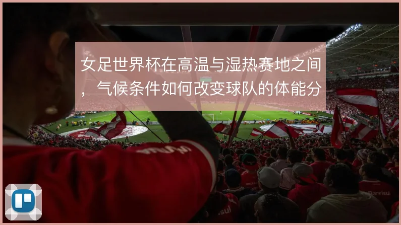女足世界杯在高温与湿热赛地之间，气候条件如何改变球队的体能分配
